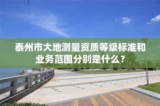 泰州市大地测量资质等级标准和业务范围分别是什么?