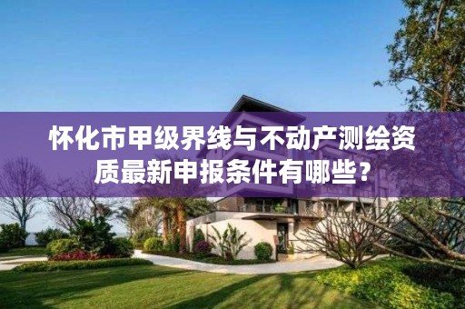 怀化市甲级界线与不动产测绘资质最新申报条件有哪些?