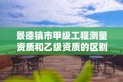 景德镇市甲级工程测量资质和乙级资质的区别是什么?