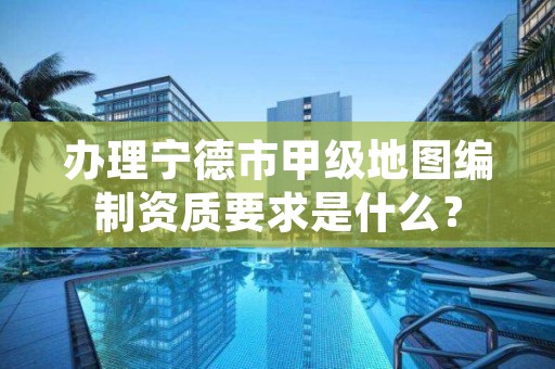 办理宁德市甲级地图编制资质要求是什么?