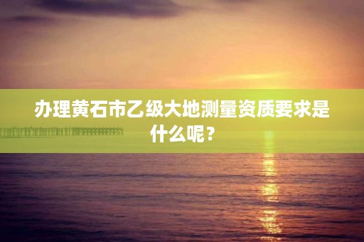 办理黄石市乙级大地测量资质要求是什么呢?