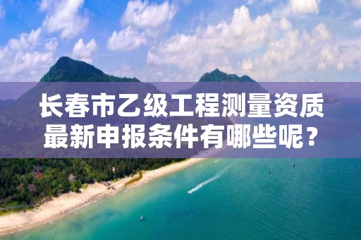 长春市乙级工程测量资质最新申报条件有哪些呢?