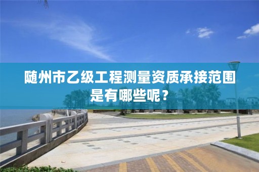 随州市乙级工程测量资质承接范围是有哪些呢?