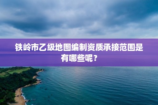 铁岭市乙级地图编制资质承接范围是有哪些呢？