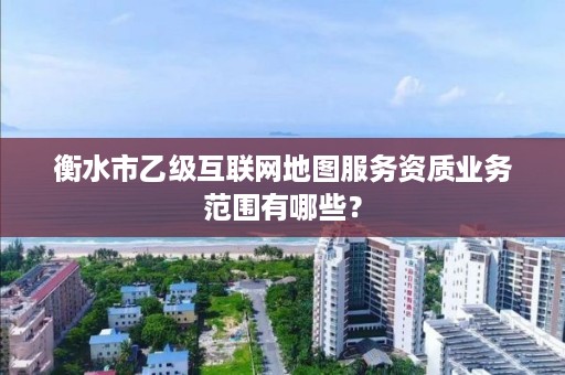 衡水市乙级互联网地图服务资质业务范围有哪些?