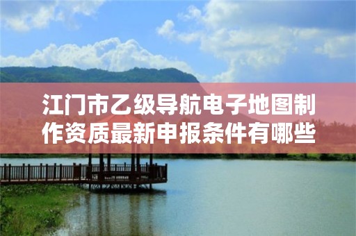 江门市乙级导航电子地图制作资质最新申报条件有哪些呢？