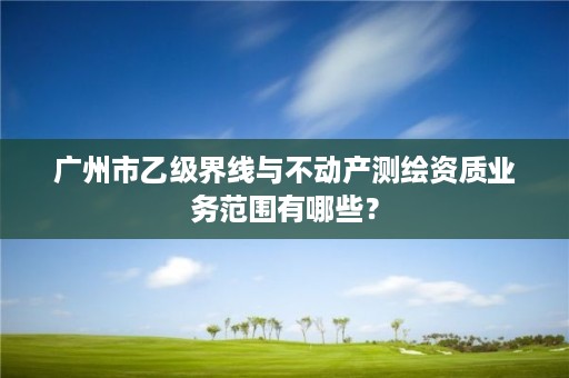 广州市乙级界线与不动产测绘资质业务范围有哪些？
