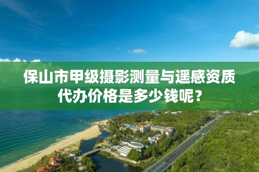 保山市甲级摄影测量与遥感资质代办价格是多少钱呢?