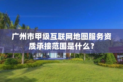 广州市甲级互联网地图服务资质承接范围是什么？