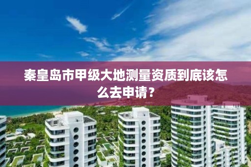 秦皇岛市甲级大地测量资质到底该怎么去申请?
