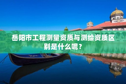 岳阳市工程测量资质与测绘资质区别是什么呢?