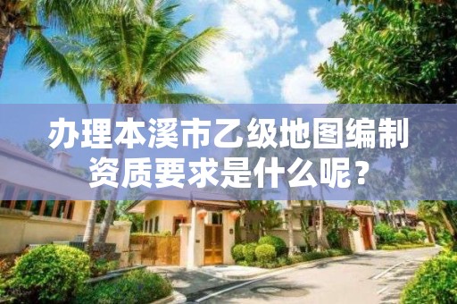 办理本溪市乙级地图编制资质要求是什么呢？