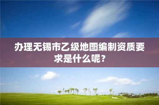 办理无锡市乙级地图编制资质要求是什么呢?