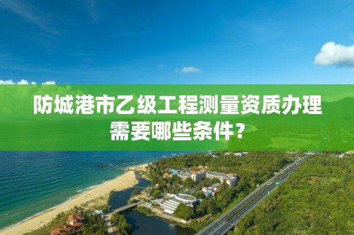 防城港市乙级工程测量资质办理需要哪些条件?
