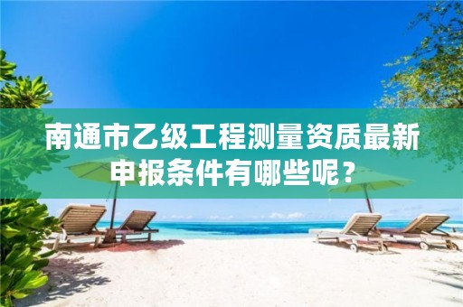 南通市乙级工程测量资质最新申报条件有哪些呢?