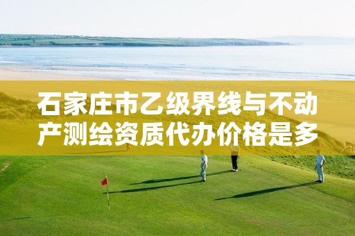 石家庄市乙级界线与不动产测绘资质代办价格是多少钱呢?