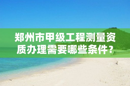 郑州市甲级工程测量资质办理需要哪些条件?