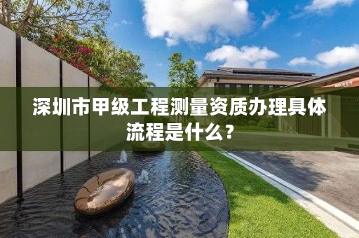 深圳市甲级工程测量资质办理具体流程是什么？