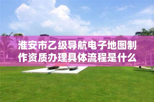 淮安市乙级导航电子地图制作资质办理具体流程是什么?