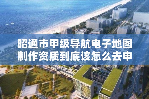 昭通市甲级导航电子地图制作资质到底该怎么去申请?