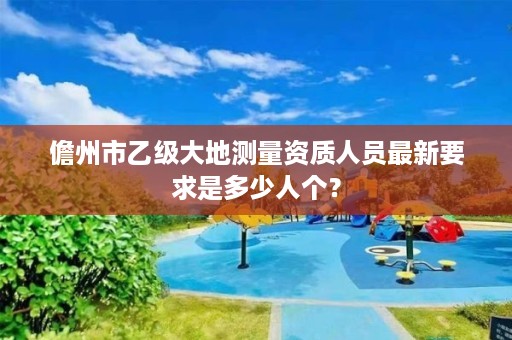 儋州市乙级大地测量资质人员最新要求是多少人个?