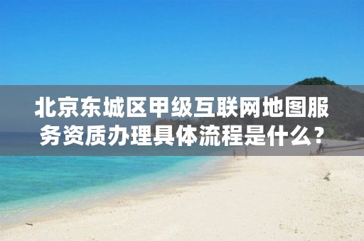 北京东城区甲级互联网地图服务资质办理具体流程是什么?