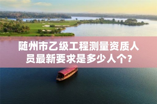 随州市乙级工程测量资质人员最新要求是多少人个?