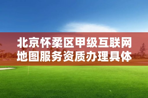 北京怀柔区甲级互联网地图服务资质办理具体流程是什么?