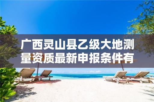 广西灵山县乙级大地测量资质最新申报条件有哪些呢?