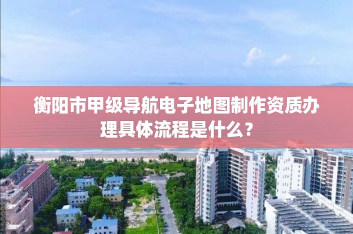 衡阳市甲级导航电子地图制作资质办理具体流程是什么?