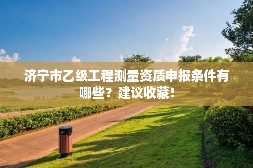 济宁市乙级工程测量资质申报条件有哪些?建议收藏!