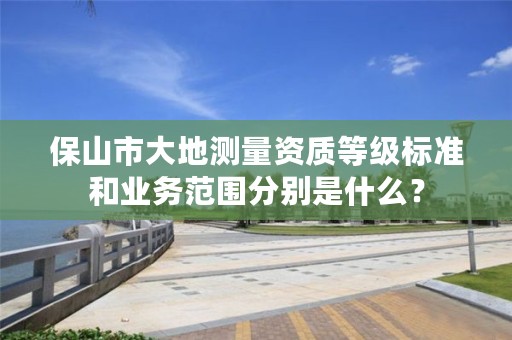 保山市大地测量资质等级标准和业务范围分别是什么?
