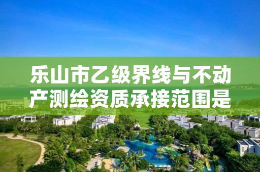 乐山市乙级界线与不动产测绘资质承接范围是有哪些呢?