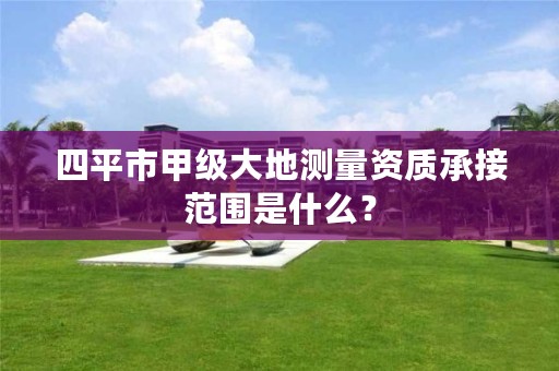四平市甲级大地测量资质承接范围是什么?