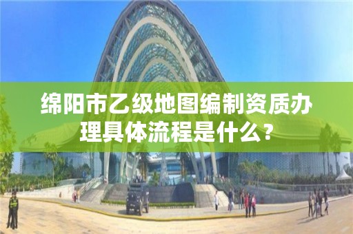 绵阳市乙级地图编制资质办理具体流程是什么?