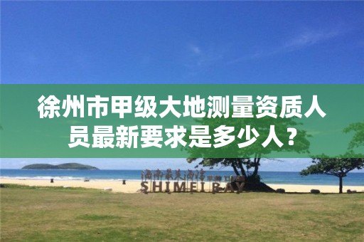 徐州市甲级大地测量资质人员最新要求是多少人?