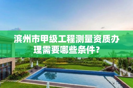 滨州市甲级工程测量资质办理需要哪些条件?