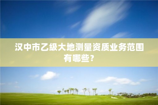 汉中市乙级大地测量资质业务范围有哪些?