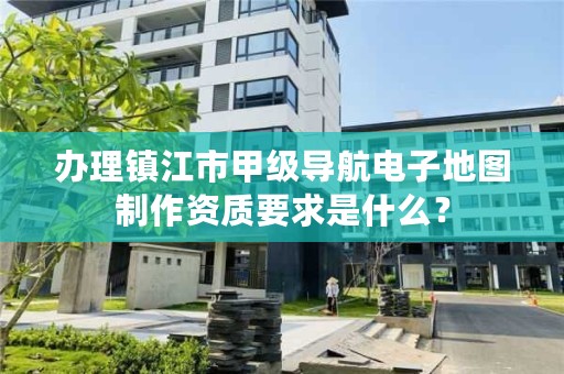 办理镇江市甲级导航电子地图制作资质要求是什么?