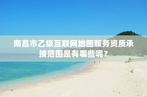 南昌市乙级互联网地图服务资质承接范围是有哪些呢?