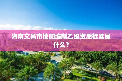 海南文昌市地图编制乙级资质标准是什么?
