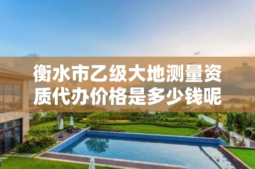 衡水市乙级大地测量资质代办价格是多少钱呢?