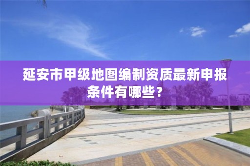 延安市甲级地图编制资质最新申报条件有哪些?