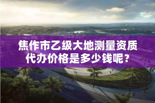 焦作市乙级大地测量资质代办价格是多少钱呢?