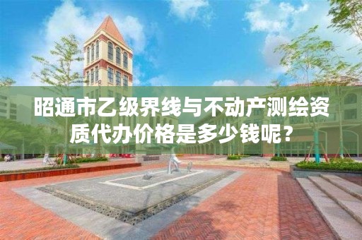 昭通市乙级界线与不动产测绘资质代办价格是多少钱呢?