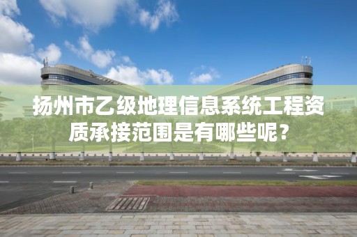 扬州市乙级地理信息系统工程资质承接范围是有哪些呢?
