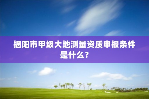 揭阳市甲级大地测量资质申报条件是什么？