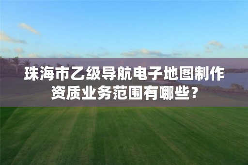 珠海市乙级导航电子地图制作资质业务范围有哪些？