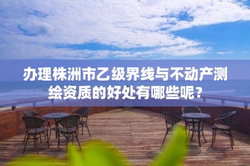 办理株洲市乙级界线与不动产测绘资质的好处有哪些呢?
