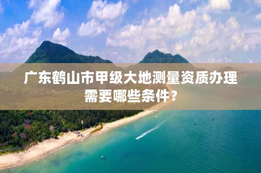 广东鹤山市甲级大地测量资质办理需要哪些条件？